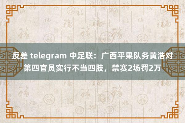 反差 telegram 中足联：广西平果队务黄浩对第四官员实行不当四肢，禁赛2场罚2万