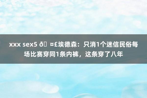 xxx sex5 🤣埃德森：只消1个迷信民俗每场比赛穿同1条内裤，这条穿了八年