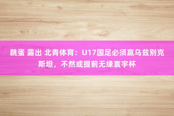 跳蛋 露出 北青体育：U17国足必须赢乌兹别克斯坦，不然或提前无缘寰宇杯