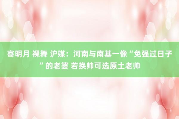 寄明月 裸舞 沪媒：河南与南基一像“免强过日子”的老婆 若换帅可选原土老帅