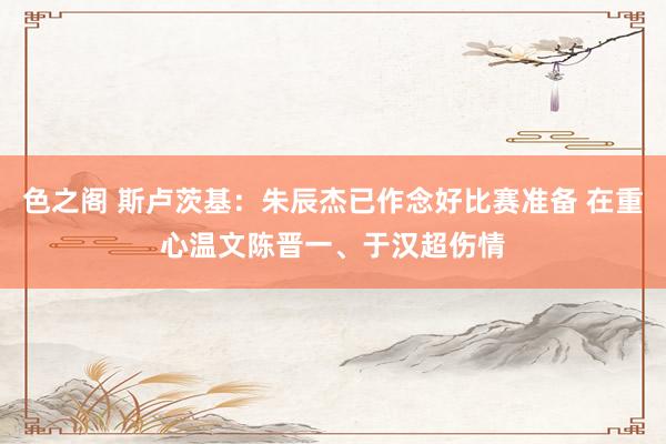 色之阁 斯卢茨基：朱辰杰已作念好比赛准备 在重心温文陈晋一、于汉超伤情