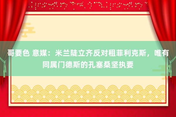 哥要色 意媒：米兰陡立齐反对租菲利克斯，唯有同属门德斯的孔塞桑坚执要