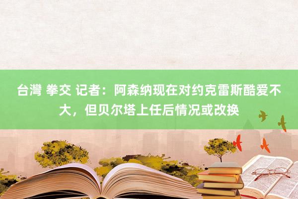 台灣 拳交 记者：阿森纳现在对约克雷斯酷爱不大，但贝尔塔上任后情况或改换