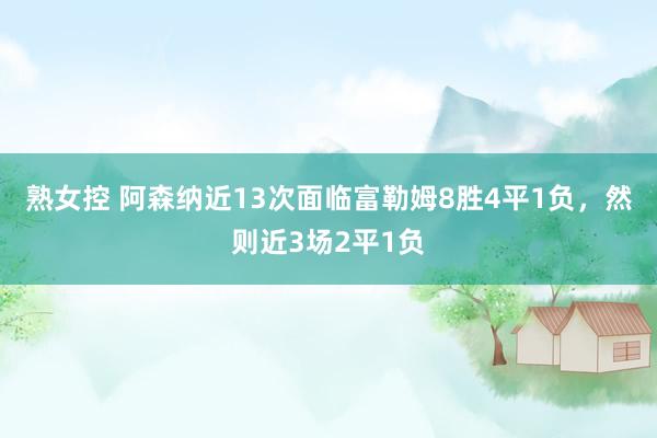 熟女控 阿森纳近13次面临富勒姆8胜4平1负，然则近3场2平1负